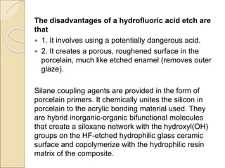 The disadvantages of a hydrofluoric acid etch are
that
 1. It involves using a potentially dangerous acid.
 2. It creates a porous, roughened surface in the
porcelain, much like etched enamel (removes outer
glaze).
Silane coupling agents are provided in the form of
porcelain primers. It chemically unites the silicon in
porcelain to the acrylic bonding material used. They
are hybrid inorganic-organic bifunctional molecules
that create a siloxane network with the hydroxyl(OH)
groups on the HF-etched hydrophilic glass ceramic
surface and copolymerize with the hydrophilic resin
matrix of the composite.
 