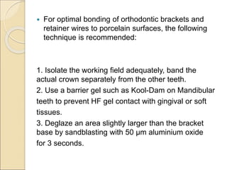  For optimal bonding of orthodontic brackets and
retainer wires to porcelain surfaces, the following
technique is recommended:
1. Isolate the working field adequately, band the
actual crown separately from the other teeth.
2. Use a barrier gel such as Kool-Dam on Mandibular
teeth to prevent HF gel contact with gingival or soft
tissues.
3. Deglaze an area slightly larger than the bracket
base by sandblasting with 50 μm aluminium oxide
for 3 seconds.
 