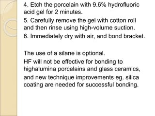 4. Etch the porcelain with 9.6% hydrofluoric
acid gel for 2 minutes.
5. Carefully remove the gel with cotton roll
and then rinse using high-volume suction.
6. Immediately dry with air, and bond bracket.
The use of a silane is optional.
HF will not be effective for bonding to
highalumina porcelains and glass ceramics,
and new technique improvements eg. silica
coating are needed for successful bonding.
 