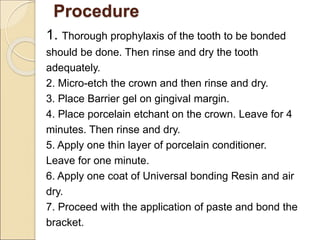 Procedure
1. Thorough prophylaxis of the tooth to be bonded
should be done. Then rinse and dry the tooth
adequately.
2. Micro-etch the crown and then rinse and dry.
3. Place Barrier gel on gingival margin.
4. Place porcelain etchant on the crown. Leave for 4
minutes. Then rinse and dry.
5. Apply one thin layer of porcelain conditioner.
Leave for one minute.
6. Apply one coat of Universal bonding Resin and air
dry.
7. Proceed with the application of paste and bond the
bracket.
 