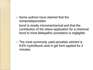  Some authors have claimed that the
compositeporcelain
bond is mostly micromechanical and that the
contribution of the silane application for a chemical
bond to most feldspathic porcelains is negligible.
 The most commonly used porcelain etchant is
9.6% hydrofluoric acid in gel form applied for 2
minutes.
 