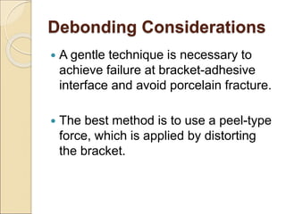 Debonding Considerations
 A gentle technique is necessary to
achieve failure at bracket-adhesive
interface and avoid porcelain fracture.
 The best method is to use a peel-type
force, which is applied by distorting
the bracket.
 