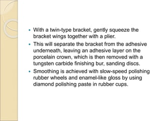  With a twin-type bracket, gently squeeze the
bracket wings together with a plier.
 This will separate the bracket from the adhesive
underneath, leaving an adhesive layer on the
porcelain crown, which is then removed with a
tungsten carbide finishing bur, sanding discs.
 Smoothing is achieved with slow-speed polishing
rubber wheels and enamel-like gloss by using
diamond polishing paste in rubber cups.
 