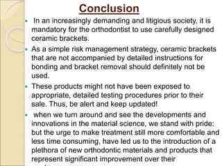 Conclusion
 In an increasingly demanding and litigious society, it is
mandatory for the orthodontist to use carefully designed
ceramic brackets.
 As a simple risk management strategy, ceramic brackets
that are not accompanied by detailed instructions for
bonding and bracket removal should definitely not be
used.
 These products might not have been exposed to
appropriate, detailed testing procedures prior to their
sale. Thus, be alert and keep updated!
 when we turn around and see the developments and
innovations in the material science, we stand with pride:
but the urge to make treatment still more comfortable and
less time consuming, have led us to the introduction of a
plethora of new orthodontic materials and products that
represent significant improvement over their
 