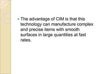  The advantage of CIM is that this
technology can manufacture complex
and precise items with smooth
surfaces in large quantities at fast
rates.
 