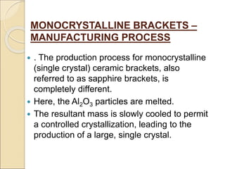 MONOCRYSTALLINE BRACKETS –
MANUFACTURING PROCESS
 . The production process for monocrystalline
(single crystal) ceramic brackets, also
referred to as sapphire brackets, is
completely different.
 Here, the Al2O3 particles are melted.
 The resultant mass is slowly cooled to permit
a controlled crystallization, leading to the
production of a large, single crystal.
 