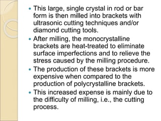  This large, single crystal in rod or bar
form is then milled into brackets with
ultrasonic cutting techniques and/or
diamond cutting tools.
 After milling, the monocrystalline
brackets are heat-treated to eliminate
surface imperfections and to relieve the
stress caused by the milling procedure.
 The production of these brackets is more
expensive when compared to the
production of polycrystalline brackets.
 This increased expense is mainly due to
the difficulty of milling, i.e., the cutting
process.
 