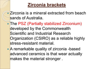 Zirconia brackets
 Zirconia is a mineral extracted from beach
sands of Australia.
 The PSZ (Partially stabilized Zirconium)
developed by the Commonwealth
Scientific and Industrial Research
Organization (CSIRO) as a reliable highly
stress-resistant material.
 A remarkable quality of zirconia -based
advanced ceramics is that wear actually
makes the material stronger .
 