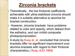 Zirconia brackets
 Theoretically , the low frictional coefficients
achievable with yttria-stabilized zirconia should
make it a suitable alternative to alumina for
bracket construction.
 However, zirconia brackets have problems
related to color and opacity, which detract from
the esthetics, and can inhibit composite
photopolymerization.
 A study by Kusy et. al. concluded that zirconia
brackets offer no significant improvement over
alumina brackets with regard to their frictional
characteristics.( Kusy, AJO 1994)
 
