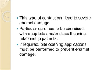  This type of contact can lead to severe
enamel damage.
 Particular care has to be exercised
with deep bite and/or class II canine
relationship patients.
 If required, bite opening applications
must be performed to prevent enamel
damage.
 