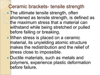 Ceramic brackets- tensile strength
 The ultimate tensile strength, often
shortened as tensile strength, is defined as
the maximum stress that a material can
withstand while being stretched or pulled
before failing or breaking.
 When stress is placed on a ceramic
material, its unyielding atomic structure
makes the redistribution and the relief of
stress close to impossible.
 Ductile materials, such as metals and
polymers, experience plastic deformation
before failure.
 