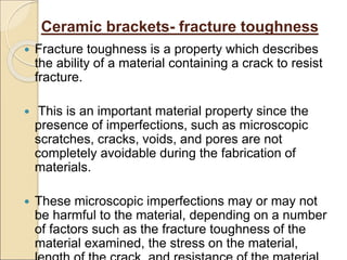 Ceramic brackets- fracture toughness
 Fracture toughness is a property which describes
the ability of a material containing a crack to resist
fracture.
 This is an important material property since the
presence of imperfections, such as microscopic
scratches, cracks, voids, and pores are not
completely avoidable during the fabrication of
materials.
 These microscopic imperfections may or may not
be harmful to the material, depending on a number
of factors such as the fracture toughness of the
material examined, the stress on the material,
 