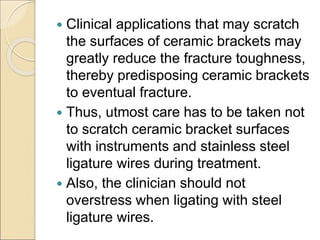  Clinical applications that may scratch
the surfaces of ceramic brackets may
greatly reduce the fracture toughness,
thereby predisposing ceramic brackets
to eventual fracture.
 Thus, utmost care has to be taken not
to scratch ceramic bracket surfaces
with instruments and stainless steel
ligature wires during treatment.
 Also, the clinician should not
overstress when ligating with steel
ligature wires.
 