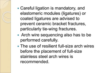  Careful ligation is mandatory, and
elastomeric modules (ligatures) or
coated ligatures are advised to
prevent ceramic bracket fractures,
particularly tie-wing fractures.
 Arch wire sequencing also has to be
performed carefully.
 The use of resilient full-size arch wires
before the placement of full-size
stainless steel arch wires is
recommended.
 