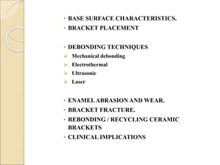 • BASE SURFACE CHARACTERISTICS.
• BRACKET PLACEMENT
• DEBONDING TECHNIQUES
 Mechanical debonding
 Electrothermal
 Ultrasonic
 Laser
• ENAMELABRASION AND WEAR.
• BRACKET FRACTURE.
• REBONDING / RECYCLING CERAMIC
BRACKETS
• CLINICAL IMPLICATIONS
 