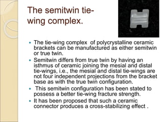 The semitwin tie-
wing complex.
 The tie-wing complex of polycrystalline ceramic
brackets can be manufactured as either semitwin
or true twin.
 Semitwin differs from true twin by having an
isthmus of ceramic joining the mesial and distal
tie-wings, i.e., the mesial and distal tie-wings are
not four independent projections from the bracket
base as with the true twin configuration.
 This semitwin configuration has been stated to
possess a better tie-wing fracture strength.
 It has been proposed that such a ceramic
connector produces a cross-stabilizing effect .
 