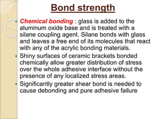Bond strength
 Chemical bonding : glass is added to the
aluminum oxide base and is treated with a
silane coupling agent. Silane bonds with glass
and leaves a free end of its molecules that react
with any of the acrylic bonding materials.
 Shiny surfaces of ceramic brackets bonded
chemically allow greater distribution of stress
over the whole adhesive interface without the
presence of any localized stress areas.
 Significantly greater shear bond is needed to
cause debonding and pure adhesive failure
 