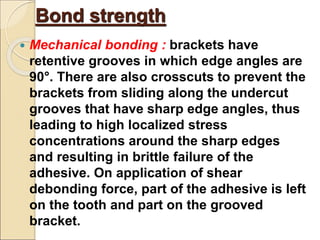 Bond strength
 Mechanical bonding : brackets have
retentive grooves in which edge angles are
90°. There are also crosscuts to prevent the
brackets from sliding along the undercut
grooves that have sharp edge angles, thus
leading to high localized stress
concentrations around the sharp edges
and resulting in brittle failure of the
adhesive. On application of shear
debonding force, part of the adhesive is left
on the tooth and part on the grooved
bracket.
 