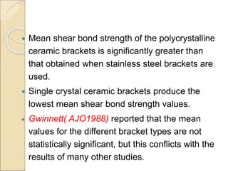  Mean shear bond strength of the polycrystalline
ceramic brackets is significantly greater than
that obtained when stainless steel brackets are
used.
 Single crystal ceramic brackets produce the
lowest mean shear bond strength values.
 Gwinnett( AJO1988) reported that the mean
values for the different bracket types are not
statistically significant, but this conflicts with the
results of many other studies.
 