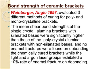 Bond strength of ceramic brackets
 Weinberger, Angle 1997, evaluated 3
different methods of curing for poly- and
mono-crystalline brackets.
 The mean shear bond strengths of the
single crystal alumina brackets with
silanated bases were significantly higher
than those of the poly-crystal alumina
brackets with non-silanated bases, and no
enamel fractures were found on debonding
the chemically cured brackets while the
light and argon laser groups exhibited a
10% rate of enamel fracture on debonding.
 