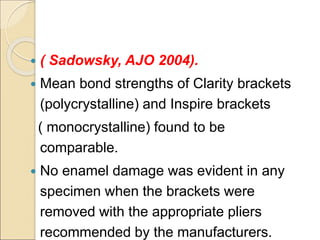  ( Sadowsky, AJO 2004).
 Mean bond strengths of Clarity brackets
(polycrystalline) and Inspire brackets
( monocrystalline) found to be
comparable.
 No enamel damage was evident in any
specimen when the brackets were
removed with the appropriate pliers
recommended by the manufacturers.
 