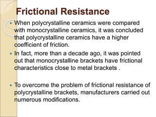 Frictional Resistance
 When polycrystalline ceramics were compared
with monocrystalline ceramics, it was concluded
that polycrystalline ceramics have a higher
coefficient of friction.
 In fact, more than a decade ago, it was pointed
out that monocrystalline brackets have frictional
characteristics close to metal brackets .
 To overcome the problem of frictional resistance of
polycrystalline brackets, manufacturers carried out
numerous modifications.
 