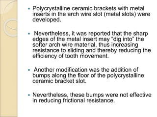  Polycrystalline ceramic brackets with metal
inserts in the arch wire slot (metal slots) were
developed.
 Nevertheless, it was reported that the sharp
edges of the metal insert may “dig into” the
softer arch wire material, thus increasing
resistance to sliding and thereby reducing the
efficiency of tooth movement.
 Another modification was the addition of
bumps along the floor of the polycrystalline
ceramic bracket slot.
 Nevertheless, these bumps were not effective
in reducing frictional resistance.
 