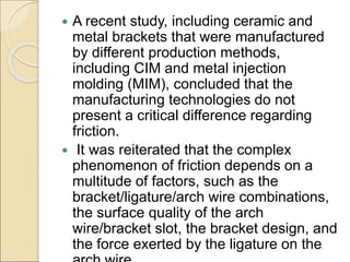  A recent study, including ceramic and
metal brackets that were manufactured
by different production methods,
including CIM and metal injection
molding (MIM), concluded that the
manufacturing technologies do not
present a critical difference regarding
friction.
 It was reiterated that the complex
phenomenon of friction depends on a
multitude of factors, such as the
bracket/ligature/arch wire combinations,
the surface quality of the arch
wire/bracket slot, the bracket design, and
the force exerted by the ligature on the
 