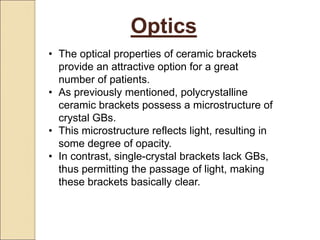 Optics
• The optical properties of ceramic brackets
provide an attractive option for a great
number of patients.
• As previously mentioned, polycrystalline
ceramic brackets possess a microstructure of
crystal GBs.
• This microstructure reflects light, resulting in
some degree of opacity.
• In contrast, single-crystal brackets lack GBs,
thus permitting the passage of light, making
these brackets basically clear.
 
