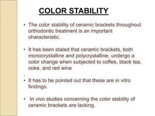 COLOR STABILITY
• The color stability of ceramic brackets throughout
orthodontic treatment is an important
characteristic.
• It has been stated that ceramic brackets, both
monocrystalline and polycrystalline, undergo a
color change when subjected to coffee, black tea,
coke, and red wine
.
• It has to be pointed out that these are in vitro
findings.
• In vivo studies concerning the color stability of
ceramic brackets are lacking.
 