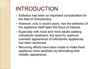 INTRODUCTION
 Esthetics has been an important consideration for
the field of Orthodontics.
 However, only in recent years, has the esthetics of
the appliance itself been the focus of interest.
 Especially with more and more adults seeking
orthodontic treatment, the need for optimum
cosmetic appearance of orthodontic appliances
has been reinforced.
 Recurring efforts have been made to make fixed
appliance more aesthetic by eliminating their
metallic appearance.
 