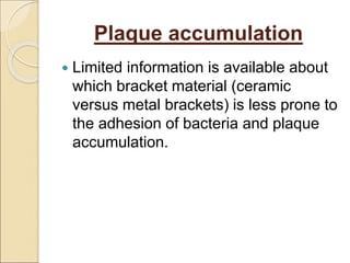 Plaque accumulation
 Limited information is available about
which bracket material (ceramic
versus metal brackets) is less prone to
the adhesion of bacteria and plaque
accumulation.
 