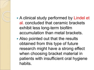  A clinical study performed by Lindel et
al. concluded that ceramic brackets
exhibit less long-term biofilm
accumulation than metal brackets.
 Also pointed out that the results
obtained from this type of future
research might have a strong effect
when choosing bracket material in
patients with insufficient oral hygiene
habits.
 