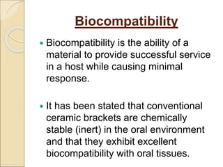 Biocompatibility
 Biocompatibility is the ability of a
material to provide successful service
in a host while causing minimal
response.
 It has been stated that conventional
ceramic brackets are chemically
stable (inert) in the oral environment
and that they exhibit excellent
biocompatibility with oral tissues.
 