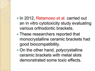  In 2012, Retamoso et al. carried out
an in vitro cytotoxicity study evaluating
various orthodontic brackets.
 These researchers reported that
monocrystalline ceramic brackets had
good biocompatibility.
 On the other hand, polycrystalline
ceramic brackets with metal slots
demonstrated some toxic effects.
 