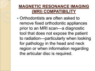 MAGNETIC RESONANCE IMAGING
(MRI) COMPATIBILITY
 Orthodontists are often asked to
remove fixed orthodontic appliances
prior to an MRI scan—a diagnostic
tool that does not expose the patient
to radiation—particularly when looking
for pathology in the head and neck
region or when information regarding
the articular disc is required.
 