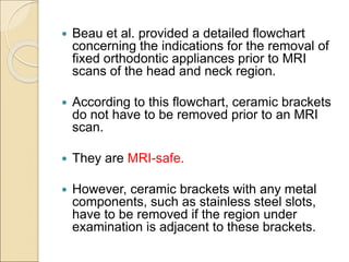  Beau et al. provided a detailed flowchart
concerning the indications for the removal of
fixed orthodontic appliances prior to MRI
scans of the head and neck region.
 According to this flowchart, ceramic brackets
do not have to be removed prior to an MRI
scan.
 They are MRI-safe.
 However, ceramic brackets with any metal
components, such as stainless steel slots,
have to be removed if the region under
examination is adjacent to these brackets.
 