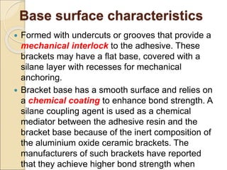 Base surface characteristics
 Formed with undercuts or grooves that provide a
mechanical interlock to the adhesive. These
brackets may have a flat base, covered with a
silane layer with recesses for mechanical
anchoring.
 Bracket base has a smooth surface and relies on
a chemical coating to enhance bond strength. A
silane coupling agent is used as a chemical
mediator between the adhesive resin and the
bracket base because of the inert composition of
the aluminium oxide ceramic brackets. The
manufacturers of such brackets have reported
that they achieve higher bond strength when
 