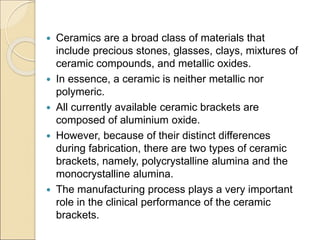  Ceramics are a broad class of materials that
include precious stones, glasses, clays, mixtures of
ceramic compounds, and metallic oxides.
 In essence, a ceramic is neither metallic nor
polymeric.
 All currently available ceramic brackets are
composed of aluminium oxide.
 However, because of their distinct differences
during fabrication, there are two types of ceramic
brackets, namely, polycrystalline alumina and the
monocrystalline alumina.
 The manufacturing process plays a very important
role in the clinical performance of the ceramic
brackets.
 