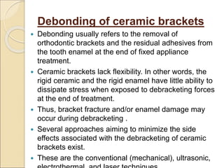 Debonding of ceramic brackets
 Debonding usually refers to the removal of
orthodontic brackets and the residual adhesives from
the tooth enamel at the end of fixed appliance
treatment.
 Ceramic brackets lack flexibility. In other words, the
rigid ceramic and the rigid enamel have little ability to
dissipate stress when exposed to debracketing forces
at the end of treatment.
 Thus, bracket fracture and/or enamel damage may
occur during debracketing .
 Several approaches aiming to minimize the side
effects associated with the debracketing of ceramic
brackets exist.
 These are the conventional (mechanical), ultrasonic,
 