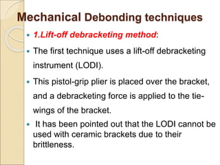 Mechanical Debonding techniques
 1.Lift-off debracketing method:
 The first technique uses a lift-off debracketing
instrument (LODI).
 This pistol-grip plier is placed over the bracket,
and a debracketing force is applied to the tie-
wings of the bracket.
 It has been pointed out that the LODI cannot be
used with ceramic brackets due to their
brittleness.
 