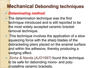 Mechanical Debonding techniques
 Delaminating method:
 The delamination technique was the first
technique introduced and is still reported to be
the most widely accepted ceramic bracket
removal technique.
 This technique involves the application of a slow
squeezing force with the sharp blades of the
debracketing pliers placed on the enamel surface
and within the adhesive, thereby producing a
wedging effect.
 Sinha & Nanda (AJO1997) found this technique
to be safe for debonding mono- and poly-
crystalline ceramic brackets.
 