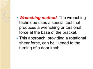  Wrenching method: The wrenching
technique uses a special tool that
produces a wrenching or torsional
force at the base of the bracket.
 This approach, providing a rotational
shear force, can be likened to the
turning of a door knob.
 