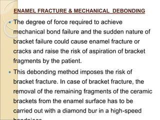 ENAMEL FRACTURE & MECHANICAL DEBONDING
 The degree of force required to achieve
mechanical bond failure and the sudden nature of
bracket failure could cause enamel fracture or
cracks and raise the risk of aspiration of bracket
fragments by the patient.
 This debonding method imposes the risk of
bracket fracture. In case of bracket fracture, the
removal of the remaining fragments of the ceramic
brackets from the enamel surface has to be
carried out with a diamond bur in a high-speed
 