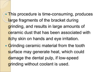  This procedure is time-consuming, produces
large fragments of the bracket during
grinding, and results in large amounts of
ceramic dust that has been associated with
itchy skin on hands and eye irritation.
 Grinding ceramic material from the tooth
surface may generate heat, which could
damage the dental pulp, if low-speed
grinding without coolant is used.
 