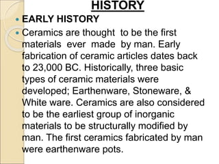  EARLY HISTORY
 Ceramics are thought to be the first
materials ever made by man. Early
fabrication of ceramic articles dates back
to 23,000 BC. Historically, three basic
types of ceramic materials were
developed; Earthenware, Stoneware, &
White ware. Ceramics are also considered
to be the earliest group of inorganic
materials to be structurally modified by
man. The first ceramics fabricated by man
were earthenware pots.
HISTORY
 