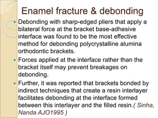 Enamel fracture & debonding
 Debonding with sharp-edged pliers that apply a
bilateral force at the bracket base-adhesive
interface was found to be the most effective
method for debonding polycrystalline alumina
orthodontic brackets.
 Forces applied at the interface rather than the
bracket itself may prevent breakages on
debonding.
 Further, it was reported that brackets bonded by
indirect techniques that create a resin interlayer
facilitates debonding at the interface formed
between this interlayer and the filled resin.( Sinha,
Nanda AJO1995 )
 