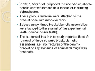  In 1997, Arici et al. proposed the use of a crushable
porous ceramic lamella as a means of facilitating
debracketing.
 These porous lamellae were attached to the
bracket base with adhesive resin.
 Subsequently, these bracket/lamella assemblies
were bonded to the enamel of the experimental
teeth (bovine incisor teeth).
 The authors of this in vitro study reported the safe
removal of these ceramic bracket/lamella
assemblies, i.e., no fractures of the ceramic
bracket or any evidence of enamel damage was
observed.
 
