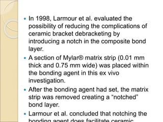  In 1998, Larmour et al. evaluated the
possibility of reducing the complications of
ceramic bracket debracketing by
introducing a notch in the composite bond
layer.
 A section of Mylar® matrix strip (0.01 mm
thick and 0.75 mm wide) was placed within
the bonding agent in this ex vivo
investigation.
 After the bonding agent had set, the matrix
strip was removed creating a “notched”
bond layer.
 Larmour et al. concluded that notching the
 