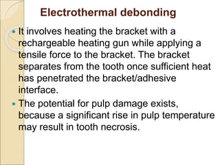 Electrothermal debonding
 It involves heating the bracket with a
rechargeable heating gun while applying a
tensile force to the bracket. The bracket
separates from the tooth once sufficient heat
has penetrated the bracket/adhesive
interface.
 The potential for pulp damage exists,
because a significant rise in pulp temperature
may result in tooth necrosis.
 